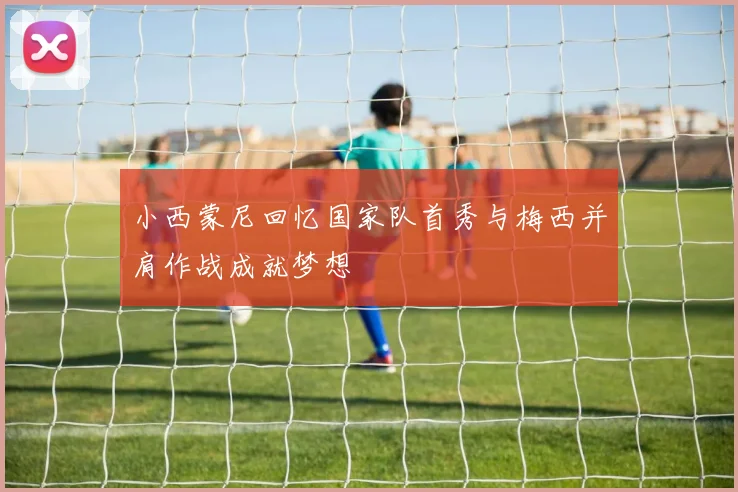 小西蒙尼回忆国家队首秀与梅西并肩作战成就梦想