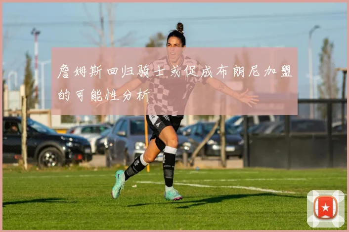 詹姆斯回归骑士或促成布朗尼加盟的可能性分析