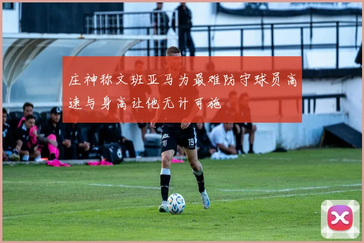 庄神称文班亚马为最难防守球员高速与身高让他无计可施