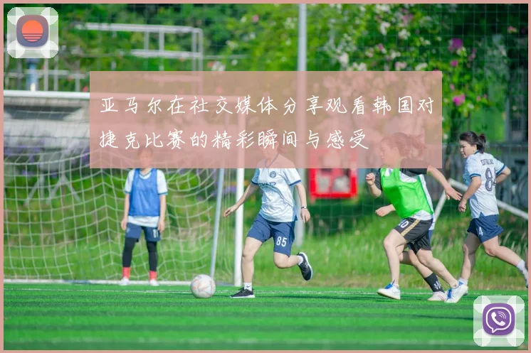 亚马尔在社交媒体分享观看韩国对捷克比赛的精彩瞬间与感受