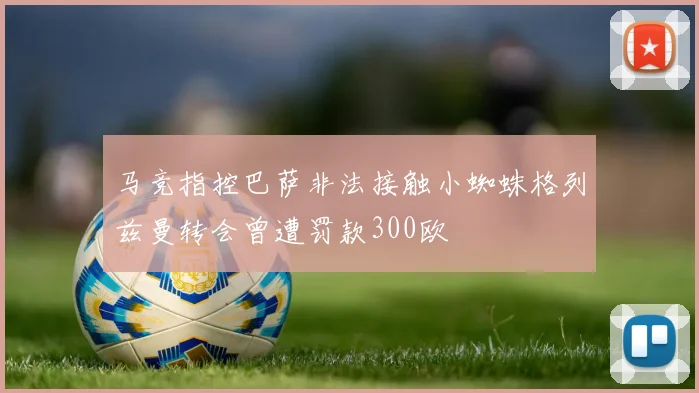 马竞指控巴萨非法接触小蜘蛛格列兹曼转会曾遭罚款300欧