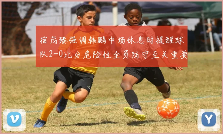 宿茂臻强调韩鹏中场休息时提醒球队2-0比分危险性全员防守至关重要