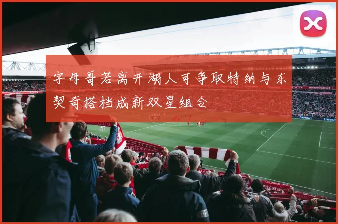 字母哥若离开湖人可争取特纳与东契奇搭档成新双星组合