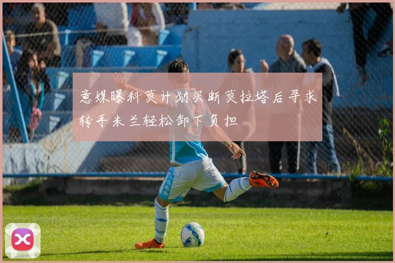 意媒曝科莫计划买断莫拉塔后寻求转手米兰轻松卸下负担