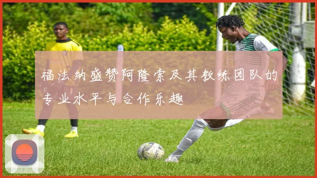 福法纳盛赞阿隆索及其教练团队的专业水平与合作乐趣