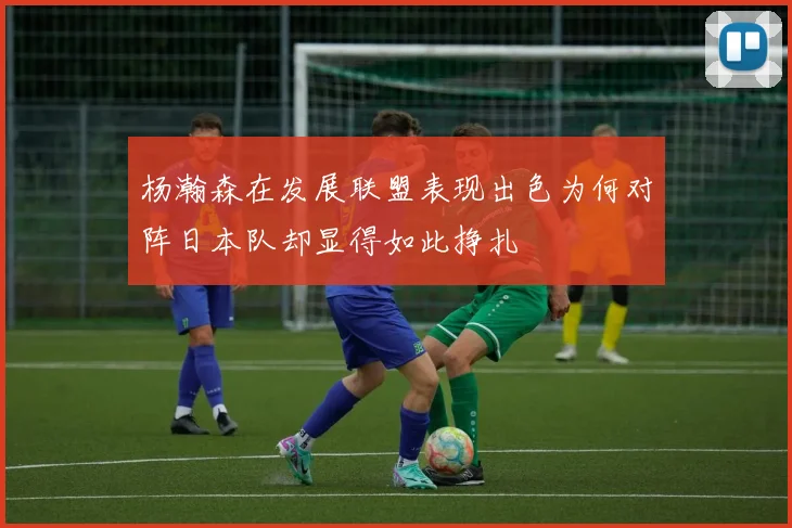杨瀚森在发展联盟表现出色为何对阵日本队却显得如此挣扎