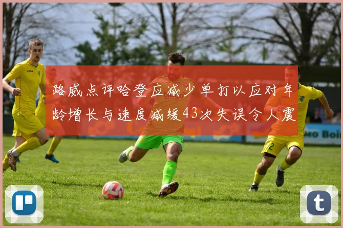路威点评哈登应减少单打以应对年龄增长与速度减缓43次失误令人震惊