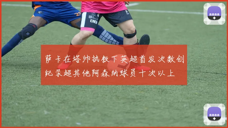 萨卡在塔帅执教下英超首发次数创纪录超其他阿森纳球员十次以上