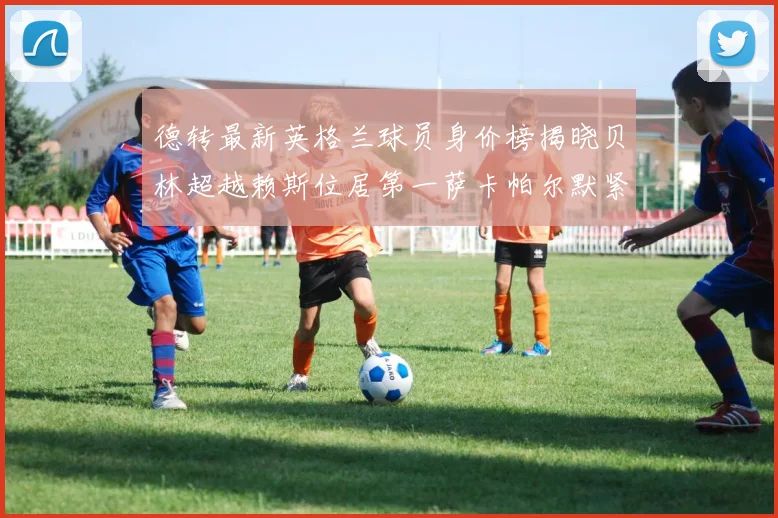德转最新英格兰球员身价榜揭晓贝林超越赖斯位居第一萨卡帕尔默紧随其后