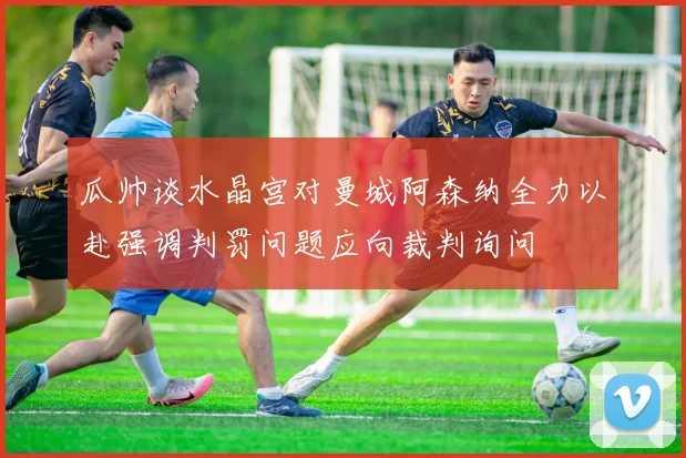 瓜帅谈水晶宫对曼城阿森纳全力以赴强调判罚问题应向裁判询问