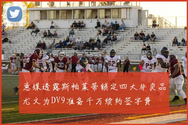 意媒透露斯帕莱蒂锁定四大非卖品尤文为DV9准备千万续约签字费