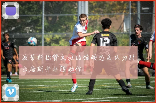 波蒂斯称赞文班的强硬态度认为肘击唐斯并非脏动作