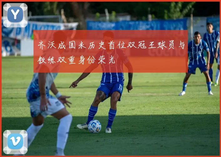 齐沃成国米历史首位双冠王球员与教练双重身份荣光