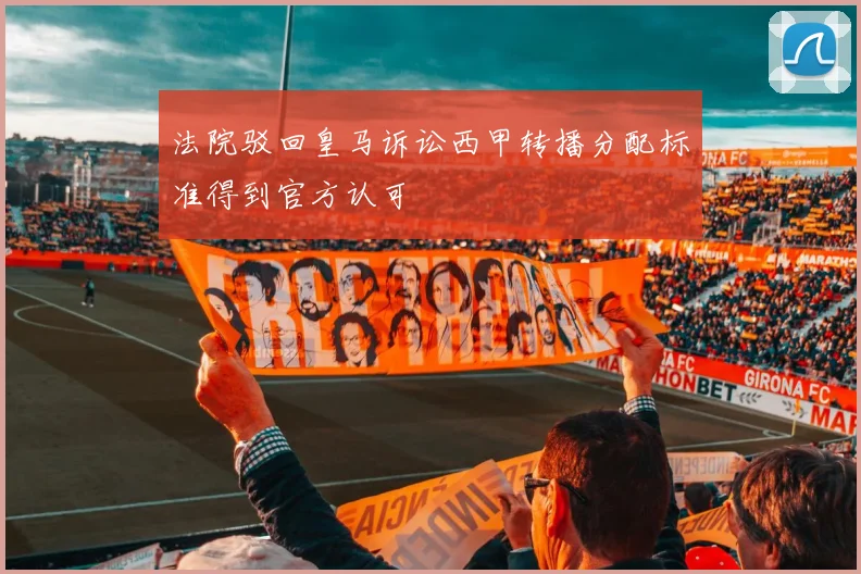 法院驳回皇马诉讼西甲转播分配标准得到官方认可