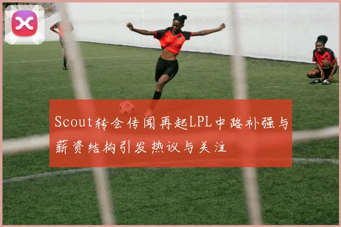 Scout转会传闻再起LPL中路补强与薪资结构引发热议与关注