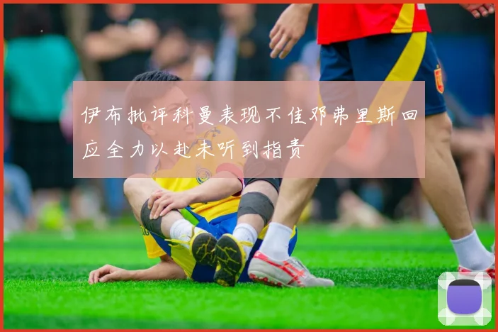 伊布批评科曼表现不佳邓弗里斯回应全力以赴未听到指责