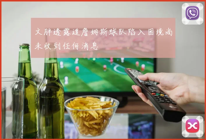 文胖透露追詹姆斯球队陷入困境尚未收到任何消息