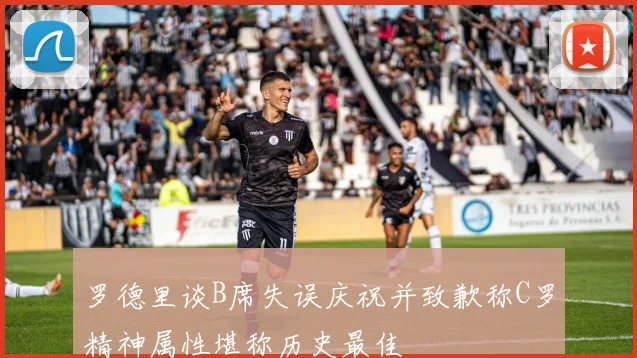 罗德里谈B席失误庆祝并致歉称C罗精神属性堪称历史最佳