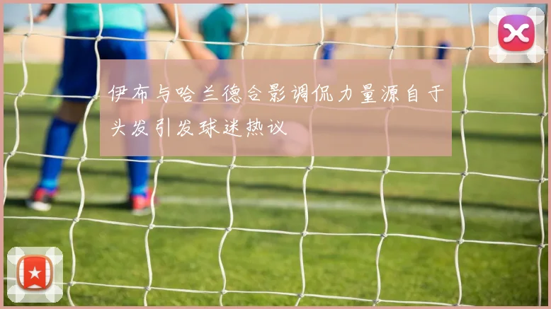 伊布与哈兰德合影调侃力量源自于头发引发球迷热议