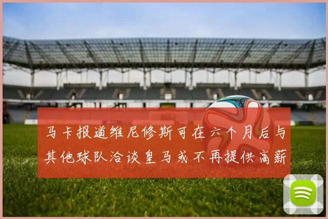 马卡报道维尼修斯可在六个月后与其他球队洽谈皇马或不再提供高薪合同