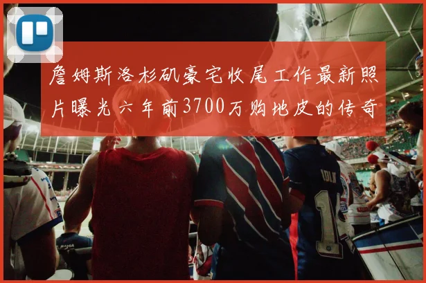 詹姆斯洛杉矶豪宅收尾工作最新照片曝光六年前3700万购地皮的传奇故事