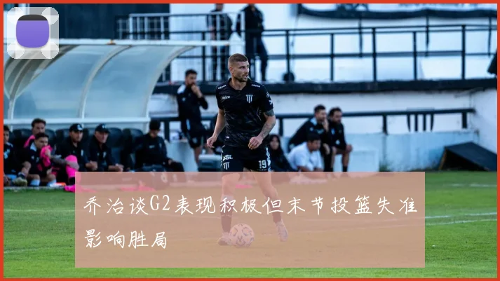 乔治谈G2表现积极但末节投篮失准影响胜局